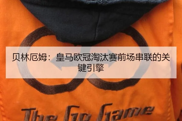 贝林厄姆：皇马欧冠淘汰赛前场串联的关键引擎