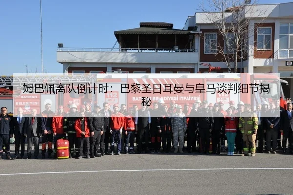 姆巴佩离队倒计时：巴黎圣日耳曼与皇马谈判细节揭秘