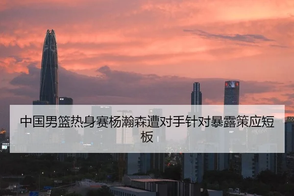 中国男篮热身赛杨瀚森遭对手针对暴露策应短板