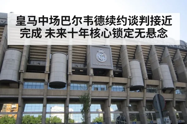 皇马中场巴尔韦德续约谈判接近完成 未来十年核心锁定无悬念